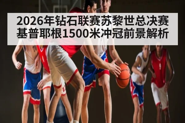 2026年钻石联赛苏黎世总决赛基普耶根1500米冲冠前景解析（kaiyun）
