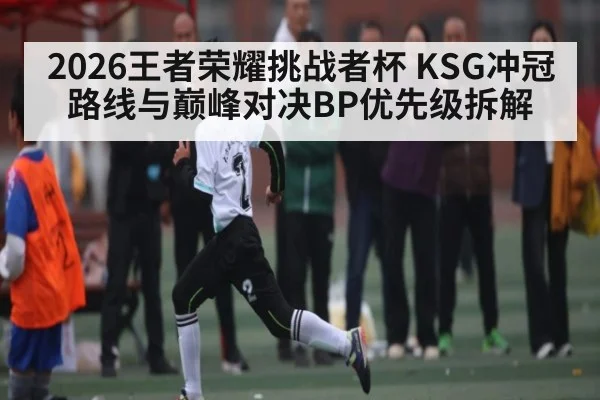 2026王者荣耀挑战者杯 KSG冲冠路线与巅峰对决BP优先级拆解